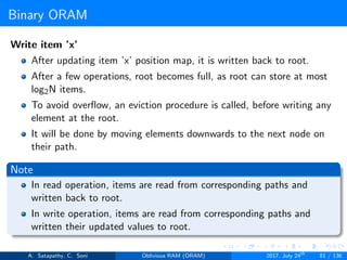 Binary ORAM
Write item ’x’
After updating item ’x’ position map, it is written back to root.
After a few operations, root becomes full, as root can store at most
log2N items.
To avoid overﬂow, an eviction procedure is called, before writing any
element at the root.
It will be done by moving elements downwards to the next node on
their path.
Note
In read operation, items are read from corresponding paths and
written back to root.
In write operation, items are read from corresponding paths and
written their updated values to root.
A. Satapathy, C. Soni Oblivious RAM (ORAM) 2017, July 24th
81 / 136
 