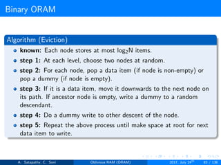 Binary ORAM
Algorithm (Eviction)
known: Each node stores at most log2N items.
step 1: At each level, choose two nodes at random.
step 2: For each node, pop a data item (if node is non-empty) or
pop a dummy (if node is empty).
step 3: If it is a data item, move it downwards to the next node on
its path. If ancestor node is empty, write a dummy to a random
descendant.
step 4: Do a dummy write to other descent of the node.
step 5: Repeat the above process until make space at root for next
data item to write.
A. Satapathy, C. Soni Oblivious RAM (ORAM) 2017, July 24th
83 / 136
 