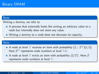 Binary ORAM
Note
Writing a dummy, we refer to
A process that externally looks like writing an arbitrary value to a
node but internally does not store any value.
Writing a dummy to a node does not decrease its capacity.
Note
A node at level ’i’ receives an item with probability (2 / 2i-1)(1/2).
Here 2i-1 represents node numbers at level ’i-1’.
A node at level ’i’ evicts an item with probability (2/2i). Here 2i
represents node numbers at level ’i’.
A. Satapathy, C. Soni Oblivious RAM (ORAM) 2017, July 24th
84 / 136
 