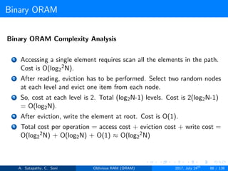 Binary ORAM
Binary ORAM Complexity Analysis
1 Accessing a single element requires scan all the elements in the path.
Cost is O(log2
2N).
2 After reading, eviction has to be performed. Select two random nodes
at each level and evict one item from each node.
3 So, cost at each level is 2. Total (log2N-1) levels. Cost is 2(log2N-1)
= O(log2N).
4 After eviction, write the element at root. Cost is O(1).
5 Total cost per operation = access cost + eviction cost + write cost =
O(log2
2N) + O(log2N) + O(1) ≈ O(log2
2N)
A. Satapathy, C. Soni Oblivious RAM (ORAM) 2017, July 24th
88 / 136
 