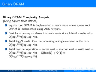 Binary ORAM
Binary ORAM Complexity Analysis
(Using Square Root ORAM)
1 Square root ORAM is implemented at each node where square root
ORAM is implemented using AKS network.
2 Cost for accessing an element at each node at each level is reduced to
O(log2
0.5N(log2log2N)).
3 Total log2N levels. Cost per accessing a single element in the path
O(log2
1.5N(log2log2N))
4 Total cost per operation = access cost + eviction cost + write cost =
O(log2
1.5N(log2log2N)) + O(log2N) + O(1) ≈
O(log2
1.5N(log2log2N)).
A. Satapathy, C. Soni Oblivious RAM (ORAM) 2017, July 24th
89 / 136
 