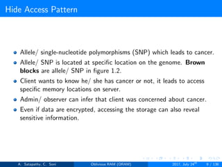 Hide Access Pattern
Allele/ single-nucleotide polymorphisms (SNP) which leads to cancer.
Allele/ SNP is located at speciﬁc location on the genome. Brown
blocks are allele/ SNP in ﬁgure 1.2.
Client wants to know he/ she has cancer or not, it leads to access
speciﬁc memory locations on server.
Admin/ observer can infer that client was concerned about cancer.
Even if data are encrypted, accessing the storage can also reveal
sensitive information.
A. Satapathy, C. Soni Oblivious RAM (ORAM) 2017, July 24th
9 / 136
 