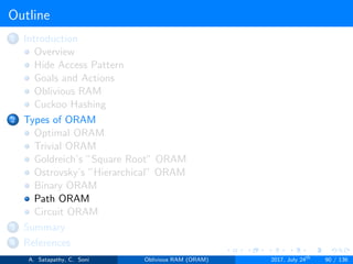 Outline
1 Introduction
Overview
Hide Access Pattern
Goals and Actions
Oblivious RAM
Cuckoo Hashing
2 Types of ORAM
Optimal ORAM
Trivial ORAM
Goldreich’s ”Square Root” ORAM
Ostrovsky’s ”Hierarchical” ORAM
Binary ORAM
Path ORAM
Circuit ORAM
3 Summary
4 References
A. Satapathy, C. Soni Oblivious RAM (ORAM) 2017, July 24th
90 / 136
 