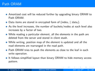 Path ORAM
Amortized cost will be reduced further by upgrading binary ORAM to
Path ORAM.
Data items are stored in encrypted form of (indexi || datai).
As the level increases, the number of buckets/nodes at each level also
increases by a factor of two.
While reading a particular element, all the elements in the path are
deleted from the server and stored in client stash.
While writing, position map of the element is updated and all the
read elements are rearranged in the read path.
Path ORAM tries to push the elements as close to the leaf in each
write operation.
It follows simpliﬁed layout than binary ORAM to hide memory access
pattern.
A. Satapathy, C. Soni Oblivious RAM (ORAM) 2017, July 24th
91 / 136
 
