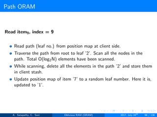 Path ORAM
Read item9, index = 9
Read path (leaf no.) from position map at client side.
Traverse the path from root to leaf ’2’. Scan all the nodes in the
path. Total O(log2N) elements have been scanned.
While scanning, delete all the elements in the path ’2’ and store them
in client stash.
Update position map of item ’7’ to a random leaf number. Here it is,
updated to ’1’.
A. Satapathy, C. Soni Oblivious RAM (ORAM) 2017, July 24th
98 / 136
 