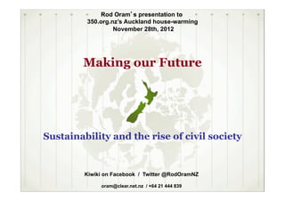 Rod Oram’s presentation to
         350.org.nz’s Auckland house-warming
                  November 28th, 2012




        Making our Future




Sustainability and the rise of civil society


         Kiwiki on Facebook / Twitter @RodOramNZ

              oram@clear.net.nz / +64 21 444 839
 
