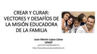 CREAR Y CURAR:
VECTORES Y DESAFÍOS DE
LA MISIÓN EDUCADORA
DE LA FAMILIA
Juan Martín López Calva
UPAEP
juanmartin.lopez@upaep.mx
https://www.educacionpersonalizante.com
 