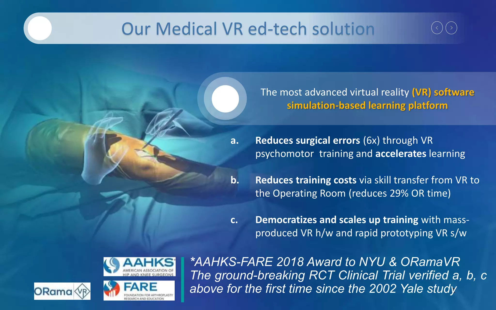 2
Our Medical VR ed-tech solution
*AAHKS-FARE 2018 Award to NYU & ORamaVR
The ground-breaking RCT Clinical Trial verified a, b, c
above for the first time since the 2002 Yale study
a. Reduces surgical errors (6x) through VR
psychomotor training and accelerates learning
b. Reduces training costs via skill transfer from VR to
the Operating Room (reduces 29% OR time)
c. Democratizes and scales up training with mass-
produced VR h/w and rapid prototyping VR s/w
The most advanced virtual reality (VR) software
simulation-based learning platform
 