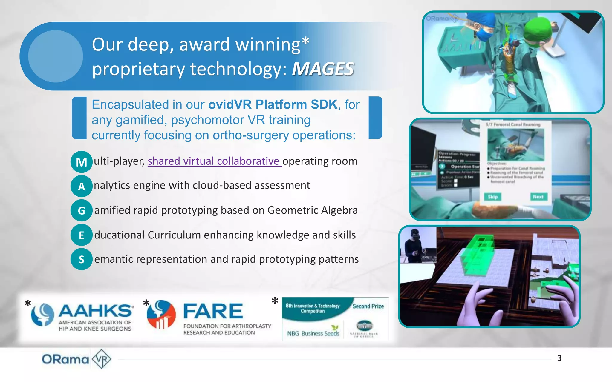 3
Encapsulated in our ovidVR Platform SDK, for
any gamified, psychomotor VR training
currently focusing on ortho-surgery operations:
* * *
Our deep, award winning*
proprietary technology: MAGES
M
A
G
E
S
ulti-player, shared virtual collaborative operating room
nalytics engine with cloud-based assessment
amified rapid prototyping based on Geometric Algebra
ducational Curriculum enhancing knowledge and skills
emantic representation and rapid prototyping patterns
 