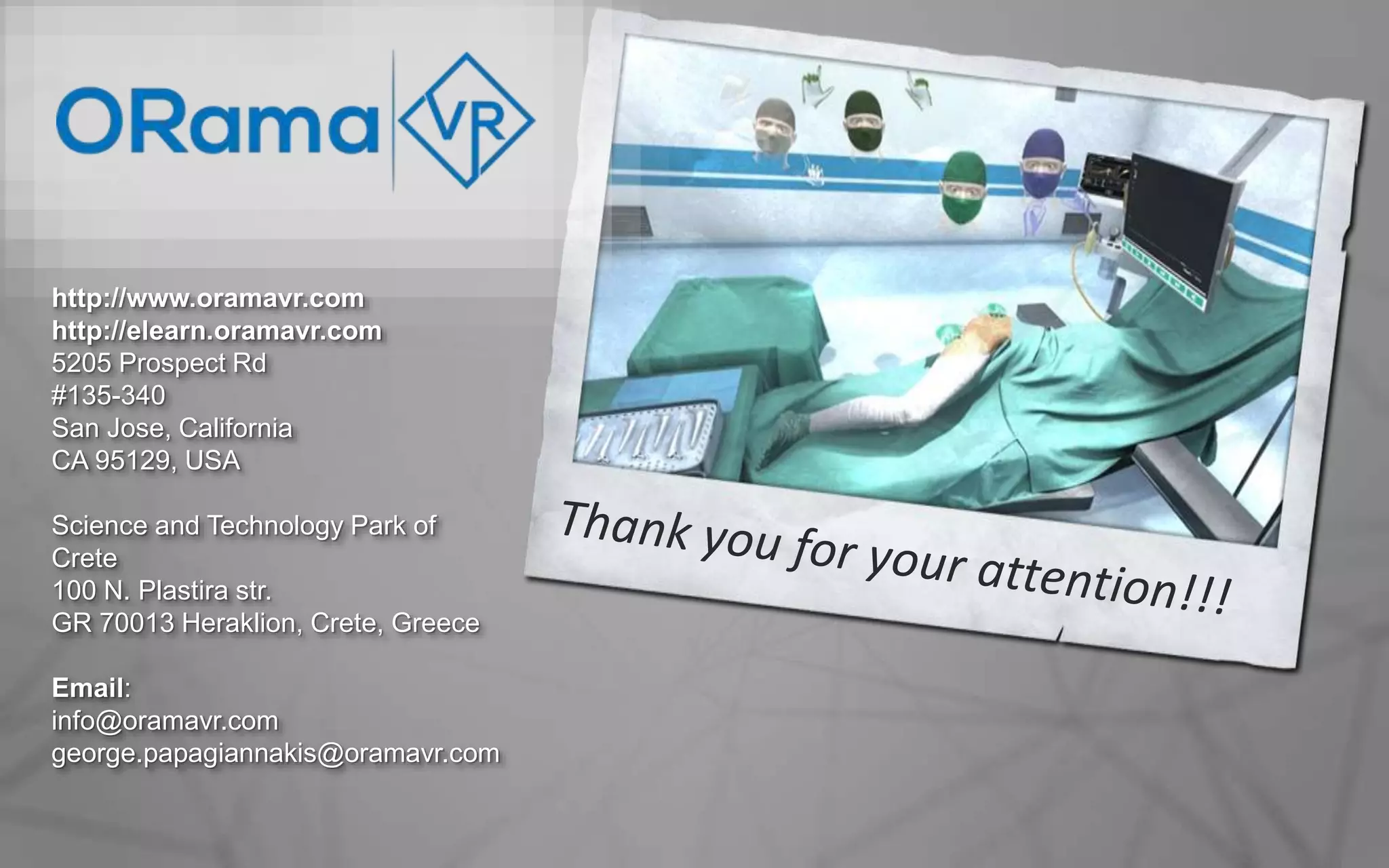 8
http://www.oramavr.com
http://elearn.oramavr.com
5205 Prospect Rd
#135-340
San Jose, California
CA 95129, USA
Science and Technology Park of
Crete
100 N. Plastira str.
GR 70013 Heraklion, Crete, Greece
Email:
info@oramavr.com
george.papagiannakis@oramavr.com
 