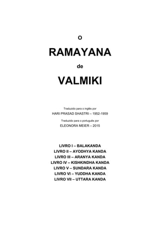 O
RAMAYANA
de
VALMIKI
Traduzido para o inglês por
HARI PRASAD SHASTRI – 1952-1959
Traduzido para o português por
ELEONORA MEIER – 2015
LIVRO I – BALAKANDA
LIVRO II – AYODHYA KANDA
LIVRO III – ARANYA KANDA
LIVRO IV – KISHKINDHA KANDA
LIVRO V – SUNDARA KANDA
LIVRO VI – YUDDHA KANDA
LIVRO VII – UTTARA KANDA
 