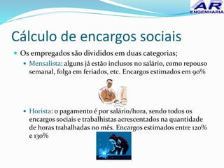 Cálculo de encargos sociais
 Os empregados são divididos em duas categorias;
 Mensalista: alguns já estão inclusos no salário, como repouso
semanal, folga em feriados, etc. Encargos estimados em 90%
 Horista: o pagamento é por salário/hora, sendo todos os
encargos sociais e trabalhistas acrescentados na quantidade
de horas trabalhadas no mês. Encargos estimados entre 120%
e 130%
 
