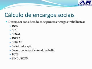 Cálculo de encargos sociais
 Devem ser considerado os seguintes encargos trabalhistas:
 INSS
 SESI
 SENAI
 INCRA
 SEBRAE
 Salário educação
 Seguro contra acidentes do trabalho
 FGTS
 SINDUSCON
 