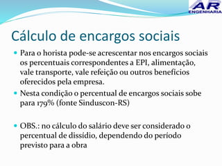 Cálculo de encargos sociais
 Para o horista pode-se acrescentar nos encargos sociais
os percentuais correspondentes a EPI, alimentação,
vale transporte, vale refeição ou outros benefícios
oferecidos pela empresa.
 Nesta condição o percentual de encargos sociais sobe
para 179% (fonte Sinduscon-RS)
 OBS.: no cálculo do salário deve ser considerado o
percentual de dissídio, dependendo do período
previsto para a obra
 