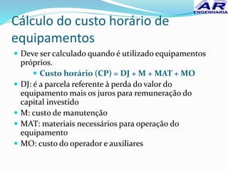 Cálculo do custo horário de
equipamentos
 Deve ser calculado quando é utilizado equipamentos
próprios.
 Custo horário (CP) = DJ + M + MAT + MO
 DJ: é a parcela referente à perda do valor do
equipamento mais os juros para remuneração do
capital investido
 M: custo de manutenção
 MAT: materiais necessários para operação do
equipamento
 MO: custo do operador e auxiliares
 