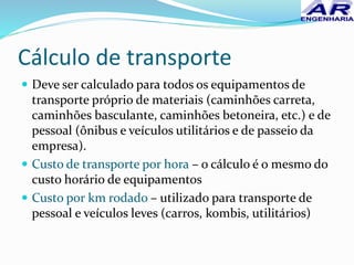 Cálculo de transporte
 Deve ser calculado para todos os equipamentos de
transporte próprio de materiais (caminhões carreta,
caminhões basculante, caminhões betoneira, etc.) e de
pessoal (ônibus e veículos utilitários e de passeio da
empresa).
 Custo de transporte por hora – o cálculo é o mesmo do
custo horário de equipamentos
 Custo por km rodado – utilizado para transporte de
pessoal e veículos leves (carros, kombis, utilitários)
 