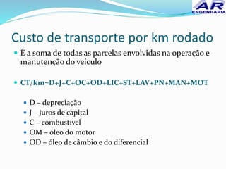 Custo de transporte por km rodado
 É a soma de todas as parcelas envolvidas na operação e
manutenção do veículo
 CT/km=D+J+C+OC+OD+LIC+ST+LAV+PN+MAN+MOT
 D – depreciação
 J – juros de capital
 C – combustível
 OM – óleo do motor
 OD – óleo de câmbio e do diferencial
 