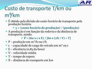 Custo de transporte T/km ou
m³/km
 É obtido pela divisão do custo horário de transporte pela
produção horária
 y = (custo horário de produção) / (produção)
 A produção é em função da rodovia e da distância de
transporte, sendo:
 P = (60 x c x E) / [60 x (2X / V) + T]
 P – produção em m³/h ou t/h
 c - capacidade de carga do veículo em m³ ou t
 E – eficiência (0,83 da hora)
 V – velocidade média
 T – tempo de espera
 X – distância de transporte em km
 