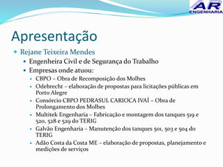 Apresentação
 Rejane Teixeira Mendes
 Engenheira Civil e de Segurança do Trabalho
 Empresas onde atuou:
 CBPO – Obra de Recomposição dos Molhes
 Odebrecht – elaboração de propostas para licitações públicas em
Porto Alegre
 Consórcio CBPO PEDRASUL CARIOCA IVAÍ – Obra de
Prolongamento dos Molhes
 Multitek Engenharia – Fabricação e montagem dos tanques 519 e
520, 528 e 529 do TERIG
 Galvão Engenharia – Manutenção dos tanques 501, 503 e 504 do
TERIG
 Adão Costa da Costa ME – elaboração de propostas, planejamento e
medições de serviços
 