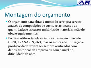 Montagem do orçamento
 O orçamento para obras é montado serviço a serviço,
através de composições de custo, relacionando as
quantidades e os custos unitários de materiais, mão de
obra e equipamentos.
 Pode-se utilizar tabelas e índices usuais no mercado
(PINI, FRANARIN, etc), mas os índices de utilização e
produtividade devem ser sempre verificados com
dados históricos da empresa ou com o nível de
dificuldade da obra.
 
