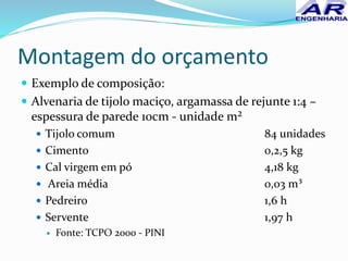 Montagem do orçamento
 Exemplo de composição:
 Alvenaria de tijolo maciço, argamassa de rejunte 1:4 –
espessura de parede 10cm - unidade m²
 Tijolo comum 84 unidades
 Cimento 0,2,5 kg
 Cal virgem em pó 4,18 kg
 Areia média 0,03 m³
 Pedreiro 1,6 h
 Servente 1,97 h
 Fonte: TCPO 2000 - PINI
 
