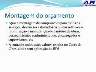 Montagem do orçamento
 Após a montagem de composições para todos os
serviços, devem ser estimados os custos relativos à
mobilização e manutenção do canteiro de obras,
pessoal técnico e administrativo, encarregados e
supervisores, etc.
 A soma de todos estes valores resulta no Custo da
Obra, ainda sem aplicação do BDI
 