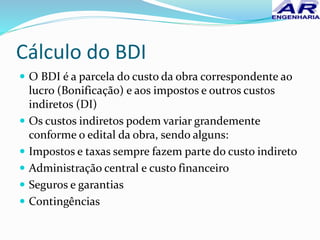 Cálculo do BDI
 O BDI é a parcela do custo da obra correspondente ao
lucro (Bonificação) e aos impostos e outros custos
indiretos (DI)
 Os custos indiretos podem variar grandemente
conforme o edital da obra, sendo alguns:
 Impostos e taxas sempre fazem parte do custo indireto
 Administração central e custo financeiro
 Seguros e garantias
 Contingências
 