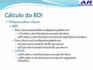 Cálculo do BDI
 Tributos sobre o lucro
 IRPJ
 Para o lucro presumido as alíquotas podem ser:
 1,2% sobre a nota fiscal para execução de obras
 4,8% sobre a nota fiscal para serviços de engenharia consultiva
 Para o lucro real as alíquotas podem ser:
 15% para lucro anual de até R$ 240.000,00
 25% para lucro anual acima de R$ 240.000,00
 COFINS
 1,08% sobre a nota fiscal para execução de obras
 2,88% sobre a nota fiscal para serviços de engenharia
consultiva
 