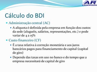 Cálculo do BDI
 Administração central (AC)
 A alíquota é definida pela empresa em função dos custos
da sede (aluguéis, salários, representações, etc.) e pode
variar de 4 a 15%
 Custo financeiro (CF)
 É a taxa relativa à correção monetária e aos juros
bancários pagos para financiamento de capital (capital
de giro)
 Depende das taxas em uso no banco e do tempo que a
empresa necessitará de capital de giro
 