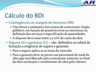 Cálculo do BDI
 Contingências ou margem de incerteza (MI)
 Visa elevar a estimativa dos custos do contratante (órgão
público), em função de possíveis erros ou incertezas na
definição dos serviços e especificação de quantidades
 A alíquota deve estar entre 5 a 10% do custo da obra
 Seguros (S) e garantias (G) – são definidos no edital de
licitação a exigência de seguro e garantia
 Para o seguro aplica-se as taxas do mercado
 Para a garantia deve-se prever um percentual do total da
obra que será liberado pelo contratante somente no final
da obra (aceitação e recebimento da obra pelo cliente)
 