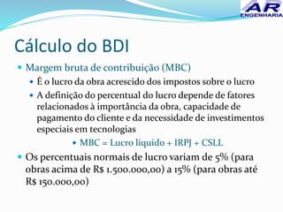 Cálculo do BDI
 Margem bruta de contribuição (MBC)
 É o lucro da obra acrescido dos impostos sobre o lucro
 A definição do percentual do lucro depende de fatores
relacionados à importância da obra, capacidade de
pagamento do cliente e da necessidade de investimentos
especiais em tecnologias
 MBC = Lucro líquido + IRPJ + CSLL
 Os percentuais normais de lucro variam de 5% (para
obras acima de R$ 1.500.000,00) a 15% (para obras até
R$ 150.000,00)
 