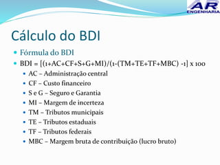 Cálculo do BDI
 Fórmula do BDI
 BDI = [(1+AC+CF+S+G+MI)/(1-(TM+TE+TF+MBC) -1] x 100
 AC – Administração central
 CF – Custo financeiro
 S e G – Seguro e Garantia
 MI – Margem de incerteza
 TM – Tributos municipais
 TE – Tributos estaduais
 TF – Tributos federais
 MBC – Margem bruta de contribuição (lucro bruto)
 