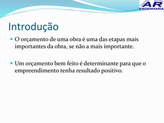 Introdução
 O orçamento de uma obra é uma das etapas mais
importantes da obra, se não a mais importante.
 Um orçamento bem feito é determinante para que o
empreendimento tenha resultado positivo.
 