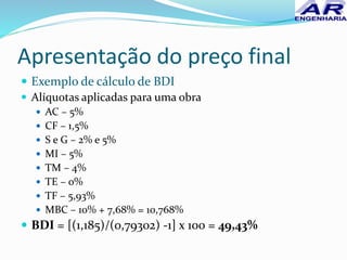 Apresentação do preço final
 Exemplo de cálculo de BDI
 Alíquotas aplicadas para uma obra
 AC – 5%
 CF – 1,5%
 S e G – 2% e 5%
 MI – 5%
 TM – 4%
 TE – 0%
 TF – 5,93%
 MBC – 10% + 7,68% = 10,768%
 BDI = [(1,185)/(0,79302) -1] x 100 = 49,43%
 