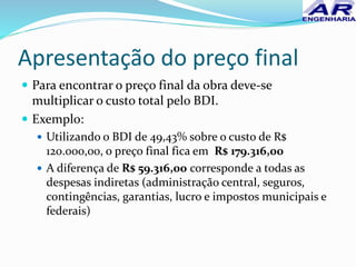 Apresentação do preço final
 Para encontrar o preço final da obra deve-se
multiplicar o custo total pelo BDI.
 Exemplo:
 Utilizando o BDI de 49,43% sobre o custo de R$
120.000,00, o preço final fica em R$ 179.316,00
 A diferença de R$ 59.316,00 corresponde a todas as
despesas indiretas (administração central, seguros,
contingências, garantias, lucro e impostos municipais e
federais)
 