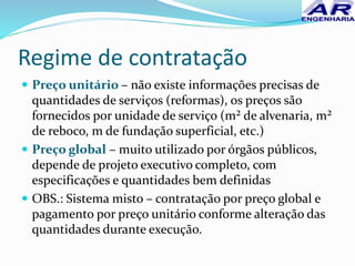 Regime de contratação
 Preço unitário – não existe informações precisas de
quantidades de serviços (reformas), os preços são
fornecidos por unidade de serviço (m² de alvenaria, m²
de reboco, m de fundação superficial, etc.)
 Preço global – muito utilizado por órgãos públicos,
depende de projeto executivo completo, com
especificações e quantidades bem definidas
 OBS.: Sistema misto – contratação por preço global e
pagamento por preço unitário conforme alteração das
quantidades durante execução.
 