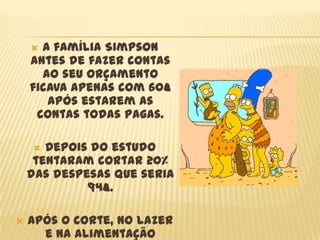  A família Simpson
    antes de fazer contas
      ao seu orçamento
    ficava apenas com 60€
       após estarem as
     contas todas pagas.

      Depois do estudo
     tentaram cortar 20%
    das despesas que seria
             94€.

   Após o corte, no lazer
      e na alimentação
 