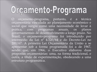 O orçamento-programa, portanto, é a técnica
orçamentária vinculada ao planejamento econômico e
social que surgiu como uma necessidade de levar à
prática, com programas anuais, os planos
governamentais de desenvolvimento a longo prazo. No
Brasil, o orçamento-programa foi introduzido por
intermédio da Lei nº 4.320/64 e do Decreto-Lei no
200/67. A primeira Lei Orçamentária da União a se
apresentar sob a forma programada foi a de 1967,
sendo que, em 1966, o Executivo elaborou duas
propostas orçamentárias: uma, na forma tradicional, e
outra, a título de experimentação, obedecendo a uma
estrutura programática.
 