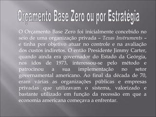 O Orçamento Base Zero foi inicialmente concebido no
seio de uma organização privada – Texas Instruments –
e tinha por objetivo atuar no controle e na avaliação
dos custos indiretos. O então Presidente Jimmy Carter,
quando ainda era governador do Estado da Geórgia,
nos idos de 1973, interessou-se pelo método e
patrocinou a sua implementação no setor
governamental americano. Ao final da década de 70,
eram várias as organizações públicas e empresas
privadas que utilizavam o sistema, valorizado e
bastante utilizado em função da recessão em que a
economia americana começava a enfrentar.
 
