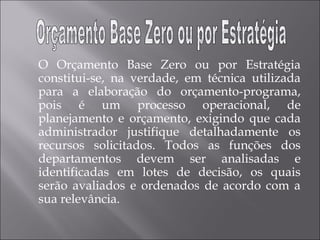 O Orçamento Base Zero ou por Estratégia
constitui-se, na verdade, em técnica utilizada
para a elaboração do orçamento-programa,
pois é um processo operacional, de
planejamento e orçamento, exigindo que cada
administrador justifique detalhadamente os
recursos solicitados. Todos as funções dos
departamentos devem ser analisadas e
identificadas em lotes de decisão, os quais
serão avaliados e ordenados de acordo com a
sua relevância.
 