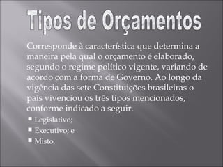 Corresponde à característica que determina a
maneira pela qual o orçamento é elaborado,
segundo o regime político vigente, variando de
acordo com a forma de Governo. Ao longo da
vigência das sete Constituições brasileiras o
país vivenciou os três tipos mencionados,
conforme indicado a seguir.
 Legislativo;
 Executivo; e
 Misto.
 