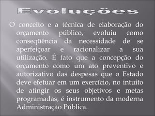 O conceito e a técnica de elaboração do
orçamento público, evoluiu como
conseqüência da necessidade de se
aperfeiçoar e racionalizar a sua
utilização. É fato que a concepção do
orçamento como um ato preventivo e
autorizativo das despesas que o Estado
deve efetuar em um exercício, no intuito
de atingir os seus objetivos e metas
programadas, é instrumento da moderna
Administração Pública.
 