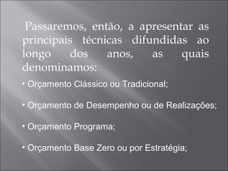 Passaremos, então, a apresentar as
principais técnicas difundidas ao
longo dos anos, as quais
denominamos:
• Orçamento Clássico ou Tradicional;
• Orçamento de Desempenho ou de Realizações;
• Orçamento Programa;
• Orçamento Base Zero ou por Estratégia;
 