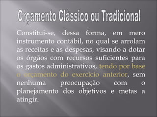 Constitui-se, dessa forma, em mero
instrumento contábil, no qual se arrolam
as receitas e as despesas, visando a dotar
os órgãos com recursos suficientes para
os gastos administrativos, tendo por base
o orçamento do exercício anterior, sem
nenhuma preocupação com o
planejamento dos objetivos e metas a
atingir.
 