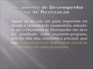 Apesar de ter sido um passo importante em
direção à racionalidade orçamentária, entenda-
se que o Orçamento de Desempenho não deve
ser classificado como orçamento-programa,
pois lhe falta uma característica principal, qual
seja, a vinculação a um instrumento central de
planejamento das ações do governo.
 