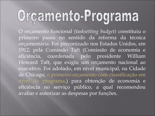 O orçamento funcional (tasksetting budget) constituiu o
primeiro passo no sentido da reforma da técnica
orçamentária. Foi preconizado nos Estados Unidos, em
1912, pela Comissão Taft (Comissão de economia e
eficiência, coordenada pelo presidente William
Howard Taft, que exigiu um orçamento nacional ao
executivo. Foi adotado, em nível municipal, na Cidade
de Chicago, o primeiro orçamento com classificação em
nível de programa.) para obtenção de economia e
eficiência no serviço público, a qual recomendou
avaliar e autorizar as despesas por funções.
 
