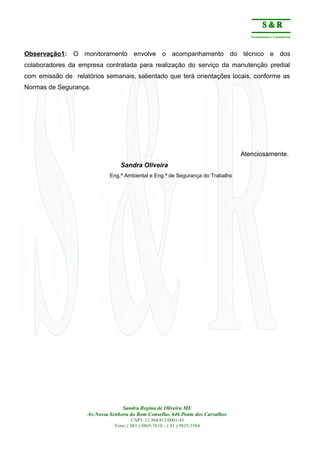 Treinamentos e Consultorias
Observação1: O monitoramento envolve o acompanhamento do técnico e dos
colaboradores da empresa contratada para realização do serviço da manutenção predial
com emissão de relatórios semanais, salientado que terá orientações locais, conforme as
Normas de Segurança.
Atenciosamente.
Sandra Oliveira
Eng.ª Ambiental e Eng.ª de Segurança do Trabalho
Sandra Regina de Oliveira ME
Av.Nossa Senhora do Bom Conselho, 646 Ponte dos Carvalhos
CNPJ: 12.304.815/0001-43
Fone: ( 081 ) 8865-7610 – ( 81 ) 9835-3764
 