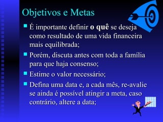 Objetivos e Metas
 É importante definirÉ importante definir o quêo quê se desejase deseja
como resultado de uma vida financeiracomo resultado de uma vida financeira
mais equilibrada;mais equilibrada;
 Porém, discuta antes com toda a famíliaPorém, discuta antes com toda a família
para que haja consenso;para que haja consenso;
 Estime o valor necessário;Estime o valor necessário;
 Defina uma data e, a cada mês, re-avalieDefina uma data e, a cada mês, re-avalie
se ainda é possível atingir a meta, casose ainda é possível atingir a meta, caso
contrário, altere a data;contrário, altere a data;
 