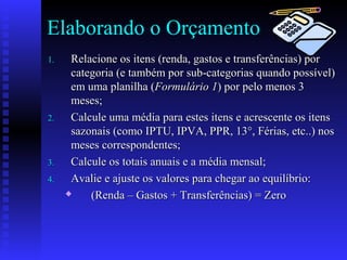 Elaborando o Orçamento
1.1. Relacione os itens (renda, gastos e transferências) porRelacione os itens (renda, gastos e transferências) por
categoria (e também por sub-categorias quando possível)categoria (e também por sub-categorias quando possível)
em uma planilha (em uma planilha (Formulário 1Formulário 1) por pelo menos 3) por pelo menos 3
meses;meses;
2.2. Calcule uma média para estes itens e acrescente os itensCalcule uma média para estes itens e acrescente os itens
sazonais (como IPTU, IPVA, PPR, 13°, Férias, etc..) nossazonais (como IPTU, IPVA, PPR, 13°, Férias, etc..) nos
meses correspondentes;meses correspondentes;
3.3. Calcule os totais anuais e a média mensal;Calcule os totais anuais e a média mensal;
4.4. Avalie e ajuste os valores para chegar ao equilíbrio:Avalie e ajuste os valores para chegar ao equilíbrio:
 (Renda – Gastos + Transferências) = Zero(Renda – Gastos + Transferências) = Zero
 