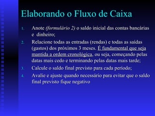 Elaborando o Fluxo de Caixa
1.1. AnoteAnote (formulário 2)(formulário 2) o saldo inicial das contas bancáriaso saldo inicial das contas bancárias
e dinheiro;e dinheiro;
2.2. Relacione todas as entradas (rendas) e todas as saídasRelacione todas as entradas (rendas) e todas as saídas
(gastos) dos próximos 3 meses.(gastos) dos próximos 3 meses. É fundamental que sejaÉ fundamental que seja
mantida a ordem cronológicamantida a ordem cronológica, ou seja, começando pelas, ou seja, começando pelas
datas mais cedo e terminando pelas datas mais tarde;datas mais cedo e terminando pelas datas mais tarde;
3.3. Calcule o saldo final previsto para cada período;Calcule o saldo final previsto para cada período;
4.4. Avalie e ajuste quando necessário para evitar que o saldoAvalie e ajuste quando necessário para evitar que o saldo
final previsto fique negativofinal previsto fique negativo
 